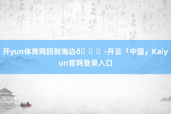开yun体育网回到海边🌊-开云「中国」Kaiyun官网登录入口
