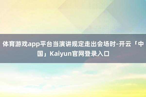 体育游戏app平台当演讲规定走出会场时-开云「中国」Kaiyun官网登录入口