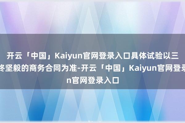 开云「中国」Kaiyun官网登录入口具体试验以三方最终坚毅的商务合同为准-开云「中国」Kaiyun官网登录入口
