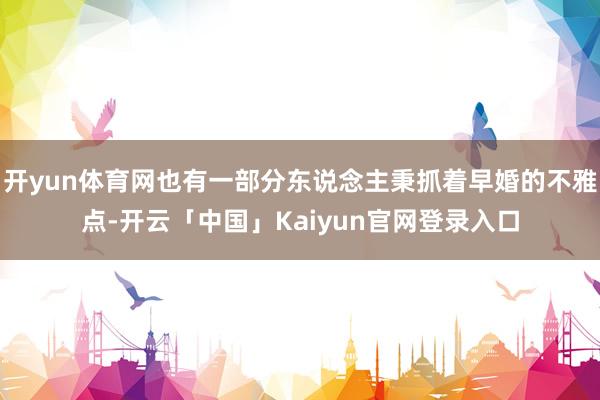 开yun体育网也有一部分东说念主秉抓着早婚的不雅点-开云「中国」Kaiyun官网登录入口