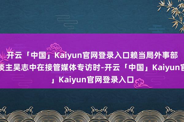 开云「中国」Kaiyun官网登录入口赖当局外事部门副阐扬东谈主吴志中在接管媒体专访时-开云「中国」Kaiyun官网登录入口