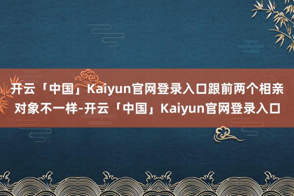 开云「中国」Kaiyun官网登录入口跟前两个相亲对象不一样-开云「中国」Kaiyun官网登录入口