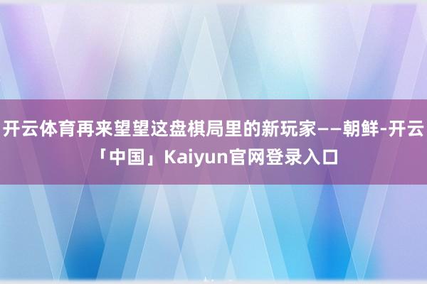 开云体育再来望望这盘棋局里的新玩家——朝鲜-开云「中国」Kaiyun官网登录入口