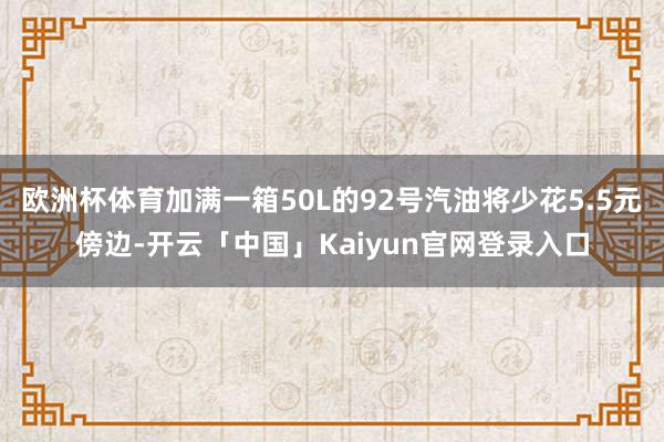 欧洲杯体育加满一箱50L的92号汽油将少花5.5元傍边-开云「中国」Kaiyun官网登录入口