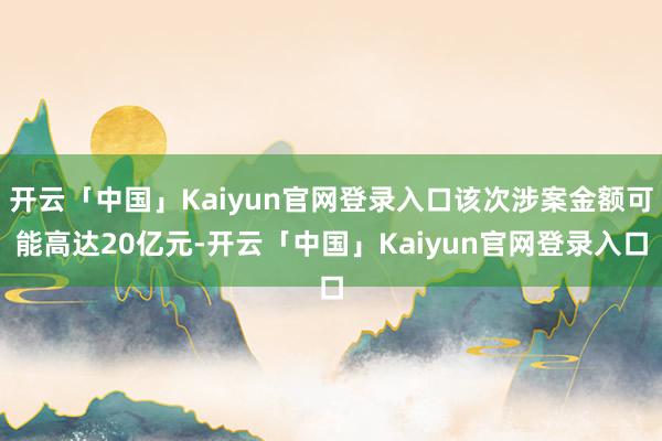 开云「中国」Kaiyun官网登录入口该次涉案金额可能高达20亿元-开云「中国」Kaiyun官网登录入口