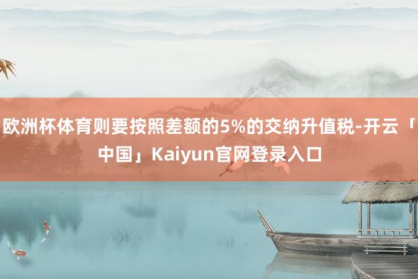 欧洲杯体育则要按照差额的5%的交纳升值税-开云「中国」Kaiyun官网登录入口
