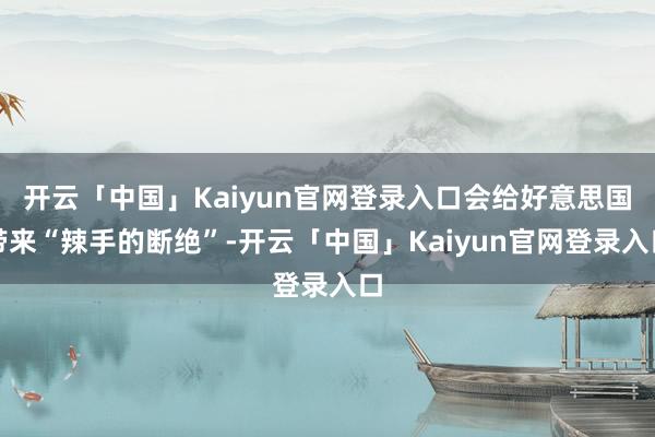 开云「中国」Kaiyun官网登录入口会给好意思国带来“辣手的断绝”-开云「中国」Kaiyun官网登录入口