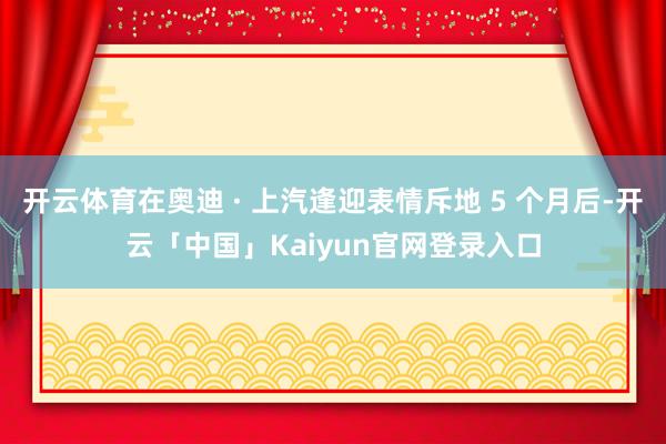 开云体育在奥迪 · 上汽逢迎表情斥地 5 个月后-开云「中国」Kaiyun官网登录入口