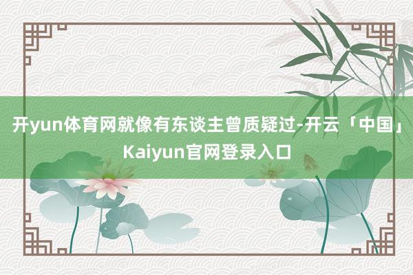 开yun体育网就像有东谈主曾质疑过-开云「中国」Kaiyun官网登录入口