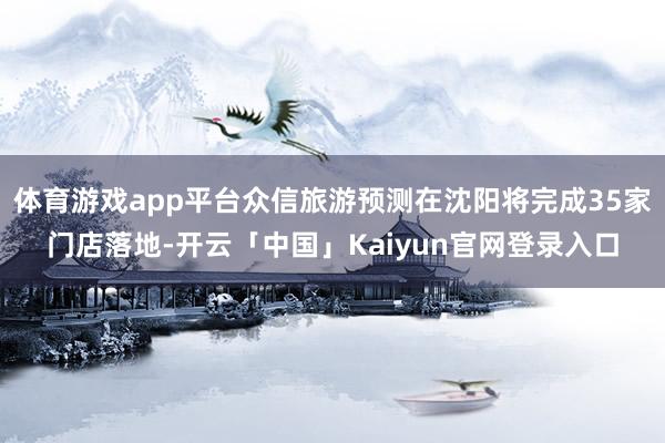 体育游戏app平台众信旅游预测在沈阳将完成35家门店落地-开云「中国」Kaiyun官网登录入口