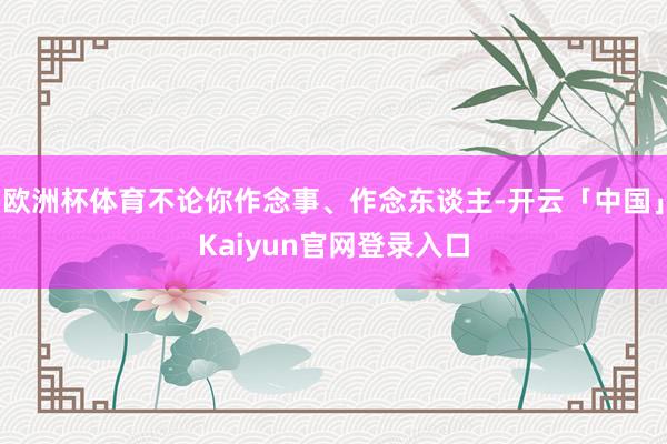 欧洲杯体育不论你作念事、作念东谈主-开云「中国」Kaiyun