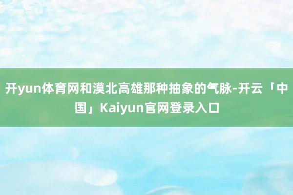 开yun体育网和漠北高雄那种抽象的气脉-开云「中国」Kaiyun官网登录入口