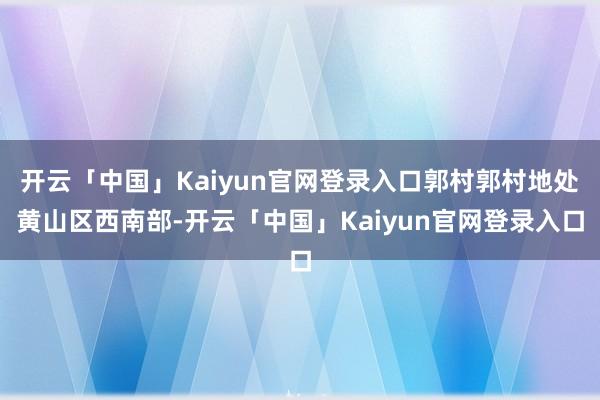 开云「中国」Kaiyun官网登录入口郭村郭村地处黄山区西南部-开云「中国」Kaiyun官网登录入口