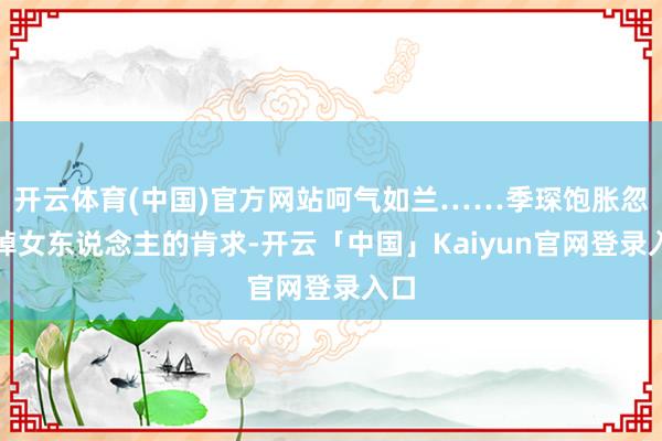 开云体育(中国)官方网站呵气如兰……季琛饱胀忽略掉女东说念主的肯求-开云「中国」Kaiyun官网登录入口