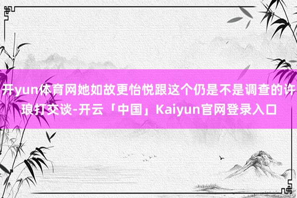 开yun体育网她如故更怡悦跟这个仍是不是调查的许琅打交谈-开云「中国」Kaiyun官网登录入口