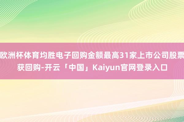 欧洲杯体育均胜电子回购金额最高31家上市公司股票获回购-开云「中国」Kaiyun官网登录入口