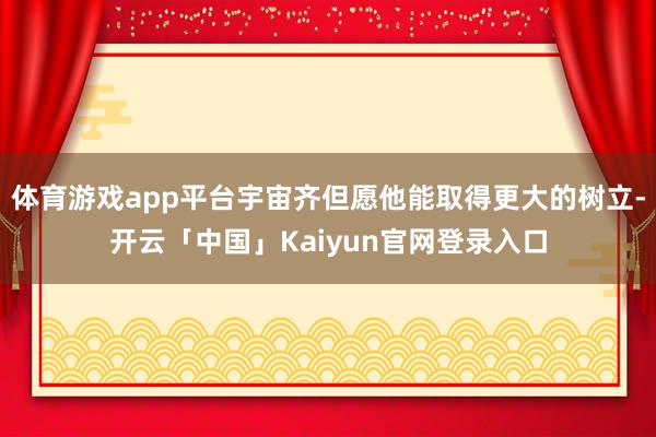 体育游戏app平台宇宙齐但愿他能取得更大的树立-开云「中国」Kaiyun官网登录入口