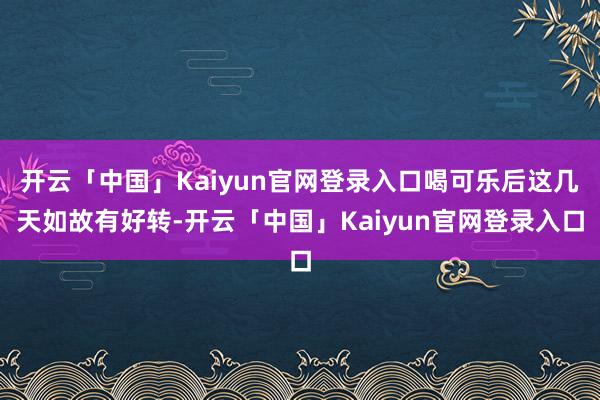 开云「中国」Kaiyun官网登录入口喝可乐后这几天如故有好转-开云「中国」Kaiyun官网登录入口