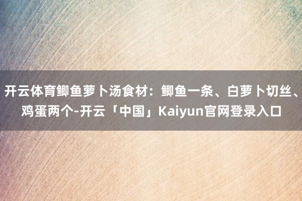 开云体育鲫鱼萝卜汤食材：鲫鱼一条、白萝卜切丝、鸡蛋两个-开云「中国」Kaiyun官网登录入口