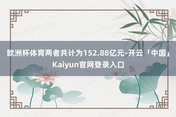 欧洲杯体育两者共计为152.88亿元-开云「中国」Kaiyun官网登录入口