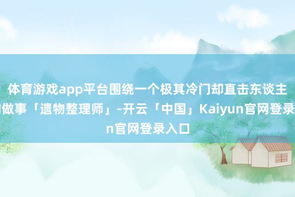 体育游戏app平台围绕一个极其冷门却直击东谈主心的做事「遗物整理师」-开云「中国」Kaiyun官网登录入口