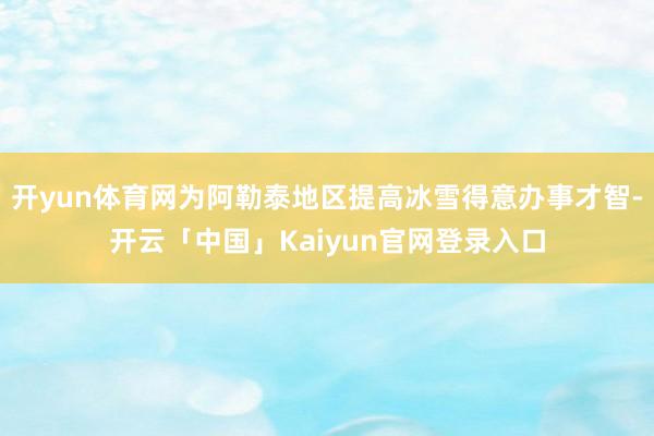 开yun体育网为阿勒泰地区提高冰雪得意办事才智-开云「中国」Kaiyun官网登录入口