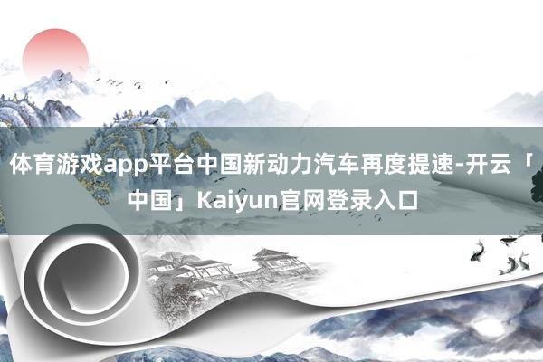 体育游戏app平台中国新动力汽车再度提速-开云「中国」Kaiyun官网登录入口