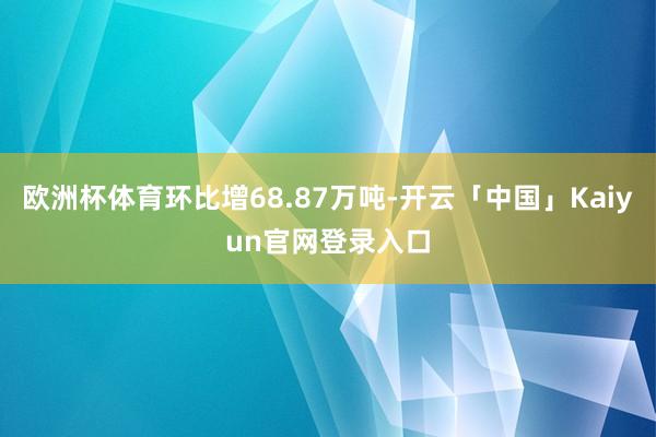 欧洲杯体育环比增68.87万吨-开云「中国」Kaiyun官网登录入口