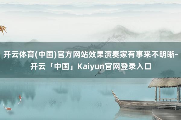 开云体育(中国)官方网站效果演奏家有事来不明晰-开云「中国」Kaiyun官网登录入口