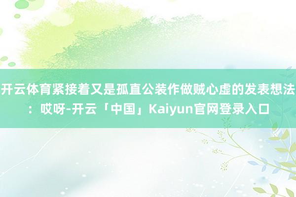 开云体育紧接着又是孤直公装作做贼心虚的发表想法：哎呀-开云「中国」Kaiyun官网登录入口