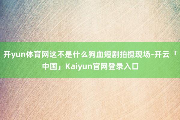 开yun体育网这不是什么狗血短剧拍摄现场-开云「中国」Kaiyun官网登录入口