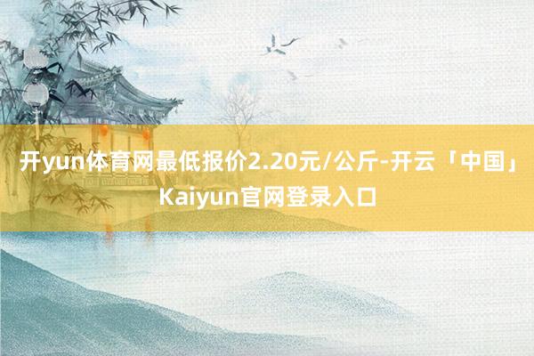 开yun体育网最低报价2.20元/公斤-开云「中国」Kaiyun官网登录入口