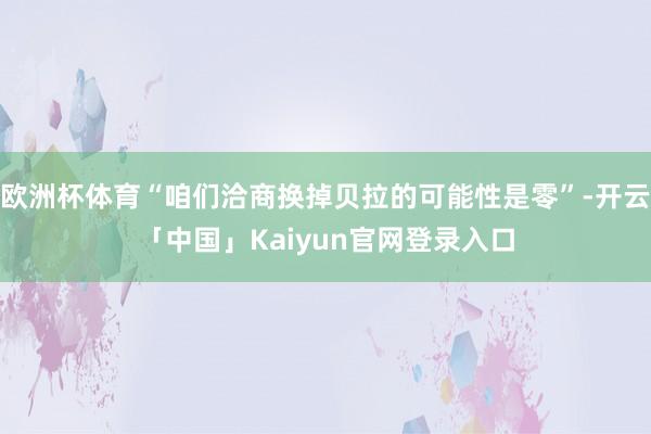 欧洲杯体育“咱们洽商换掉贝拉的可能性是零”-开云「中国」Kaiyun官网登录入口