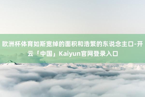 欧洲杯体育如斯宽绰的面积和浩繁的东说念主口-开云「中国」Ka