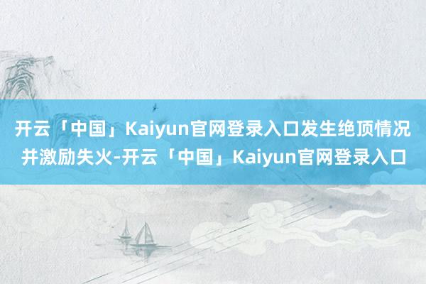 开云「中国」Kaiyun官网登录入口发生绝顶情况并激励失火-