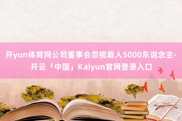 开yun体育网公司董事会忽视裁人5000东说念主-开云「中国
