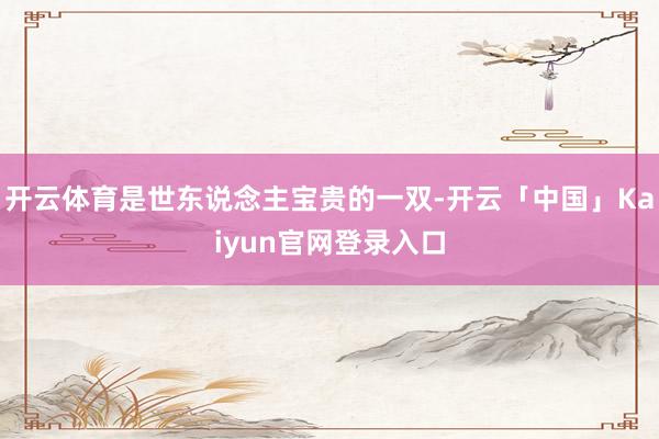 开云体育是世东说念主宝贵的一双-开云「中国」Kaiyun官网