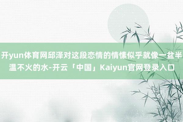 开yun体育网邱泽对这段恋情的情愫似乎就像一盆半温不火的水-