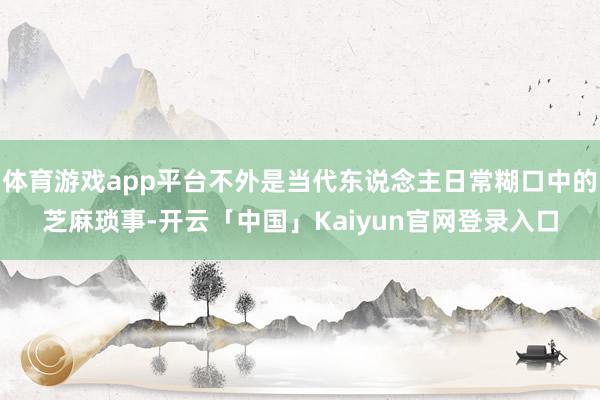 体育游戏app平台不外是当代东说念主日常糊口中的芝麻琐事-开云「中国」Kaiyun官网登录入口