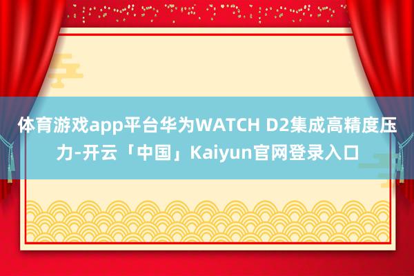 体育游戏app平台华为WATCH D2集成高精度压力-开云「