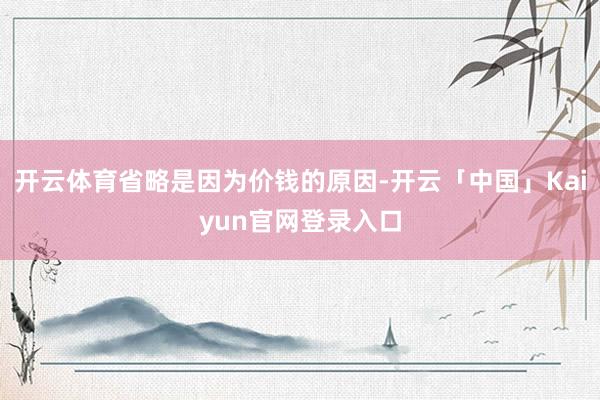 开云体育省略是因为价钱的原因-开云「中国」Kaiyun官网登
