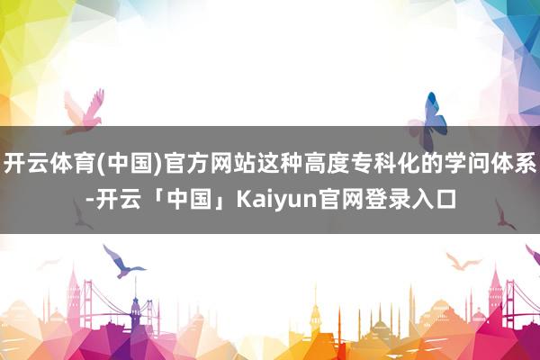 开云体育(中国)官方网站这种高度专科化的学问体系-开云「中国」Kaiyun官网登录入口