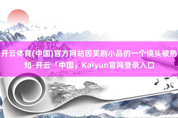 开云体育(中国)官方网站因笑剧小品的一个镜头被熟知-开云「中国」Kaiyun官网登录入口