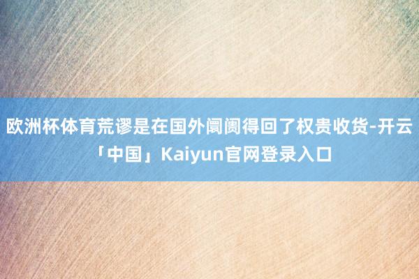 欧洲杯体育荒谬是在国外阛阓得回了权贵收货-开云「中国」Kaiyun官网登录入口