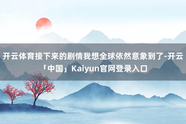 开云体育接下来的剧情我想全球依然意象到了-开云「中国」Kaiyun官网登录入口