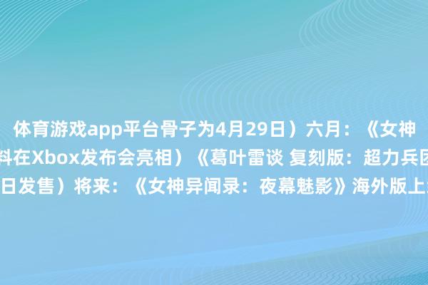 体育游戏app平台骨子为4月29日）六月：《女神异闻录4 重制版》（爆料在Xbox发布会亮相）《葛叶雷谈 复刻版：超力兵团奇谭》（官宣6月19日发售）将来：《女神异闻录：夜幕魅影》海外版上线（爆料2025年秋-2026岁首）《女神异闻录4 重制版》（爆料2025年晚些时候）《女神异闻录6》（爆料2026年）/阅读下一篇/复返网易首页下载网易新闻客户端-开云「中国」Kaiyun官网登录入口