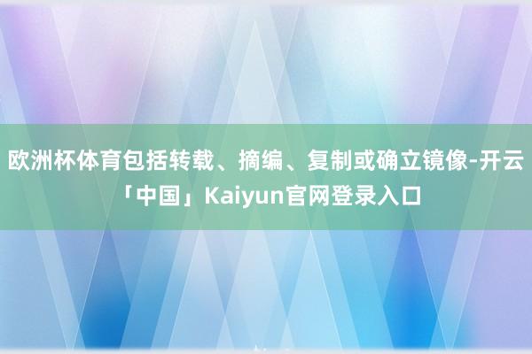 欧洲杯体育包括转载、摘编、复制或确立镜像-开云「中国」Kaiyun官网登录入口