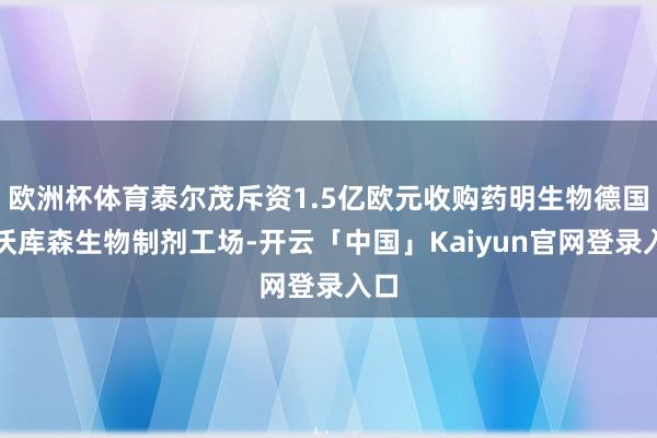 欧洲杯体育泰尔茂斥资1.5亿欧元收购药明生物德国勒沃库森生物制剂工场-开云「中国」Kaiyun官网登录入口