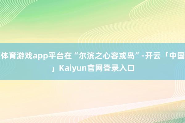 体育游戏app平台在“尔滨之心容或岛”-开云「中国」Kaiyun官网登录入口