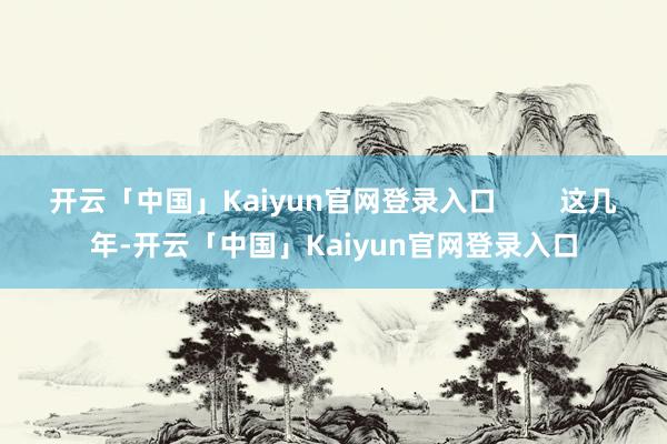 开云「中国」Kaiyun官网登录入口        这几年-开云「中国」Kaiyun官网登录入口